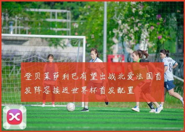 登贝莱萨利巴有望出战北爱法国首发阵容接近世界杯首发配置