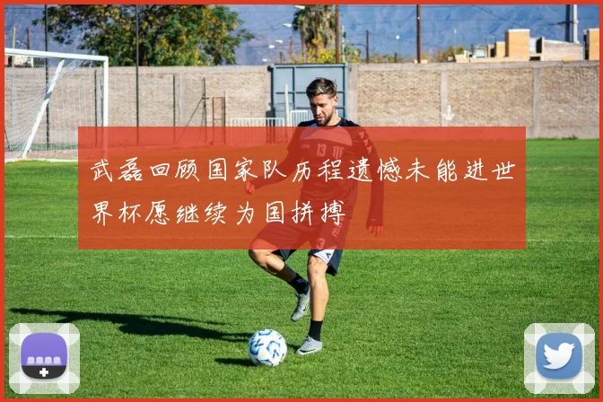 武磊回顾国家队历程遗憾未能进世界杯愿继续为国拼搏