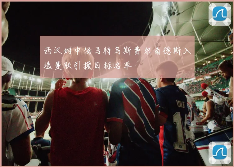 西汉姆中场马特乌斯费尔南德斯入选曼联引援目标名单