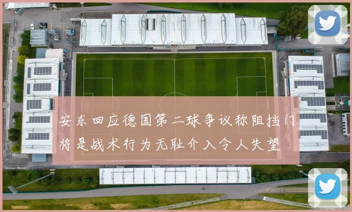 安东回应德国第二球争议称阻挡门将是战术行为无耻介入令人失望