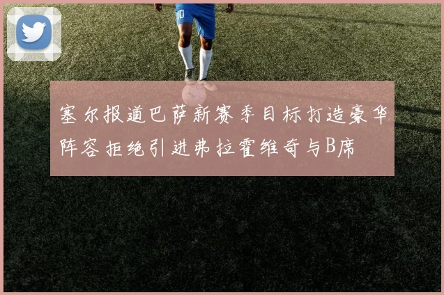 塞尔报道巴萨新赛季目标打造豪华阵容拒绝引进弗拉霍维奇与B席
