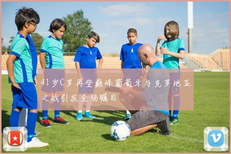 41岁C罗再登巅峰葡萄牙与克罗地亚之战引发全场瞩目