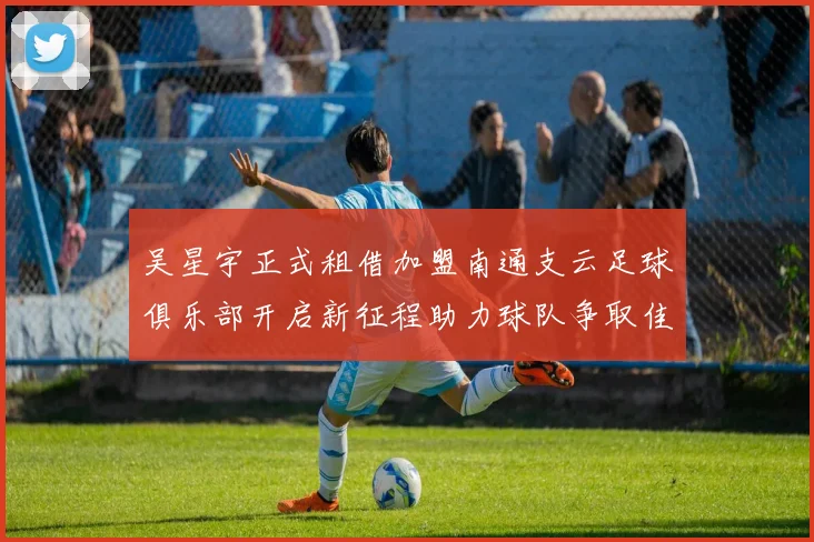 吴星宇正式租借加盟南通支云足球俱乐部开启新征程助力球队争取佳绩