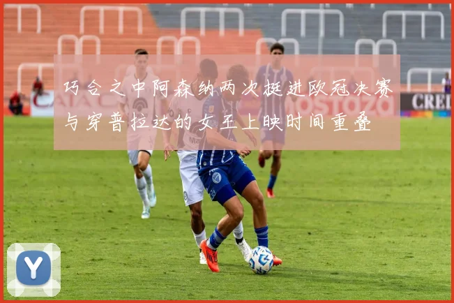 巧合之中阿森纳两次挺进欧冠决赛与穿普拉达的女王上映时间重叠