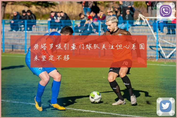 劳塔罗吸引豪门球队关注但心系国米坚定不移