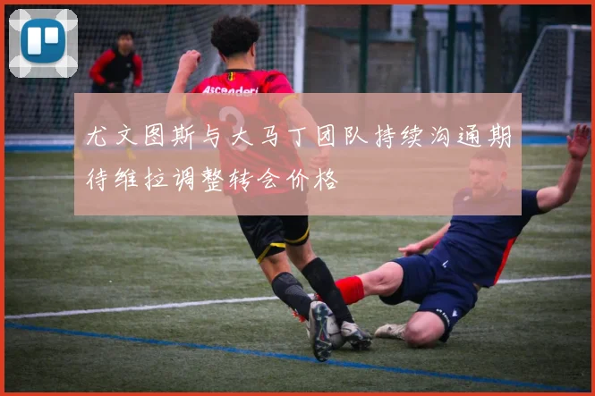 尤文图斯与大马丁团队持续沟通期待维拉调整转会价格
