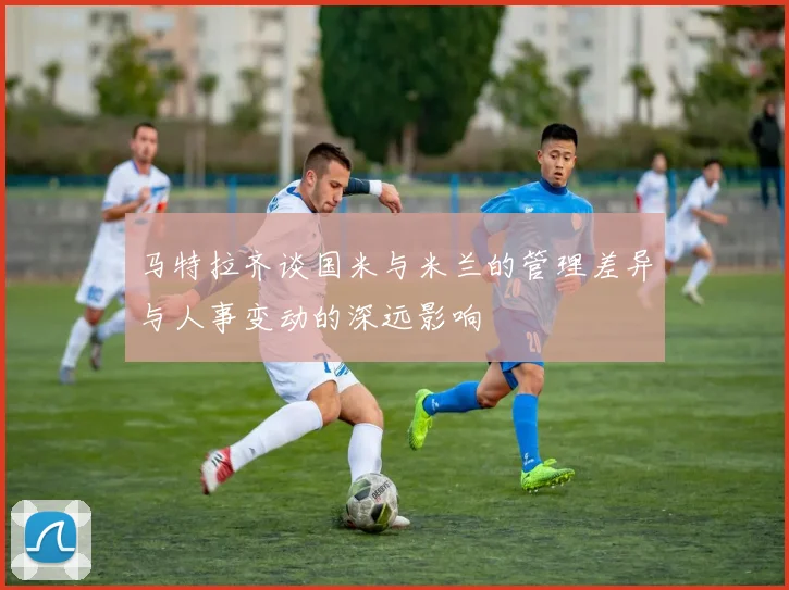 马特拉齐谈国米与米兰的管理差异与人事变动的深远影响