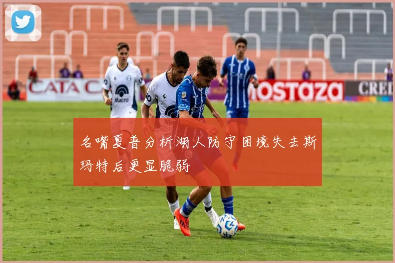 名嘴夏普分析湖人防守困境失去斯玛特后更显脆弱