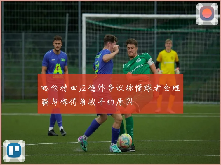 略伦特回应德帅争议称懂球者会理解与佛得角战平的原因