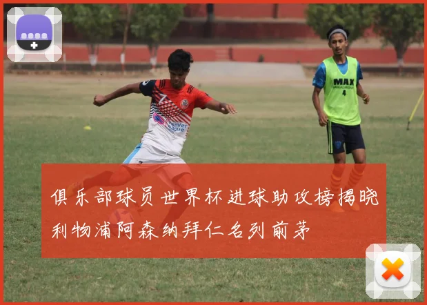 俱乐部球员世界杯进球助攻榜揭晓利物浦阿森纳拜仁名列前茅