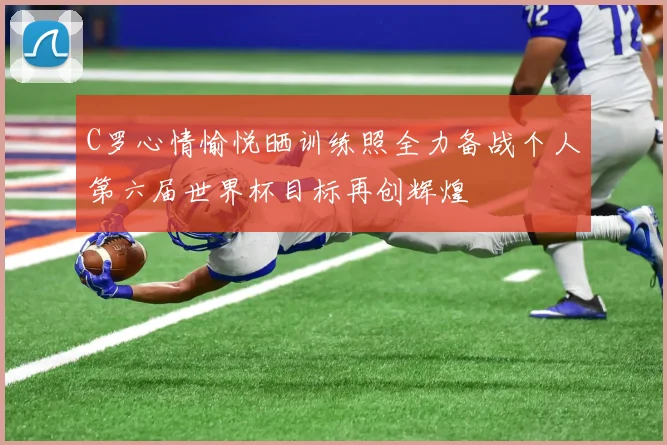 C罗心情愉悦晒训练照全力备战个人第六届世界杯目标再创辉煌