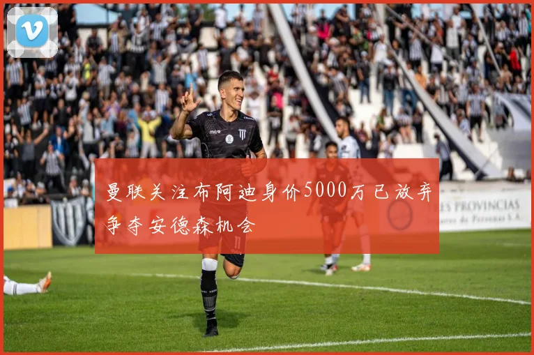 曼联关注布阿迪身价5000万已放弃争夺安德森机会