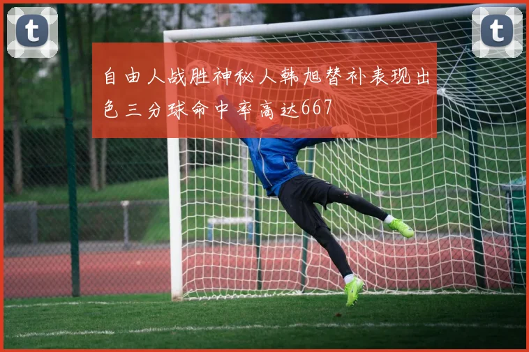 自由人战胜神秘人韩旭替补表现出色三分球命中率高达667